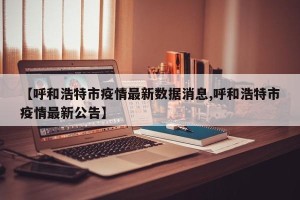 【呼和浩特市疫情最新数据消息,呼和浩特市疫情最新公告】