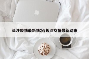 长沙疫情最新情况/长沙疫情最新动态
