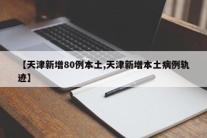【天津新增80例本土,天津新增本土病例轨迹】