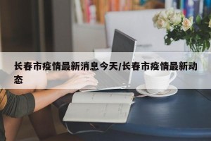 长春市疫情最新消息今天/长春市疫情最新动态