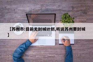 【苏州市:目前无封城计划,听说苏州要封城】