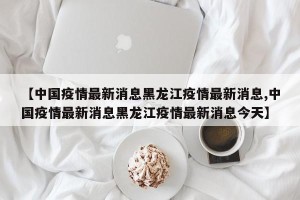 【中国疫情最新消息黑龙江疫情最新消息,中国疫情最新消息黑龙江疫情最新消息今天】