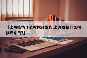 【上海疫情什么时候开始的,上海疫情什么时候开始的?】