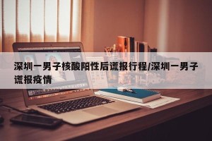 深圳一男子核酸阳性后谎报行程/深圳一男子谎报疫情
