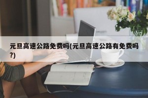 元旦高速公路免费吗(元旦高速公路有免费吗?)