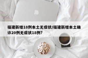 福建新增18例本土无症状/福建新增本土确诊20例无症状18例?