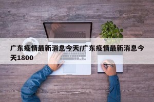 广东疫情最新消息今天/广东疫情最新消息今天1800