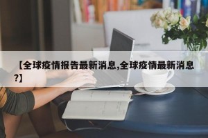 【全球疫情报告最新消息,全球疫情最新消息?】