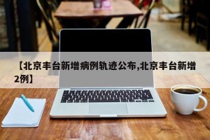 【北京丰台新增病例轨迹公布,北京丰台新增2例】