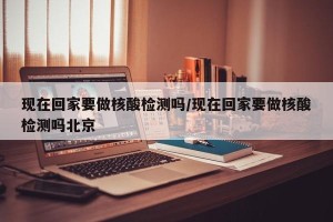 现在回家要做核酸检测吗/现在回家要做核酸检测吗北京
