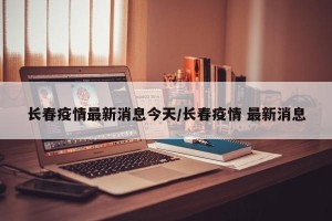 长春疫情最新消息今天/长春疫情 最新消息