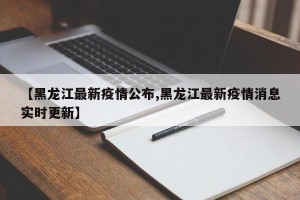 【黑龙江最新疫情公布,黑龙江最新疫情消息实时更新】