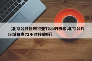 【北京公共区域将查72小时核酸,北京公共区域将查72小时核酸吗】