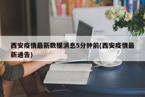 西安疫情最新数据消息5分钟前(西安疫情最新通告)