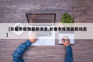 【长春市疫情最新消息,长春市疫情最新动态】